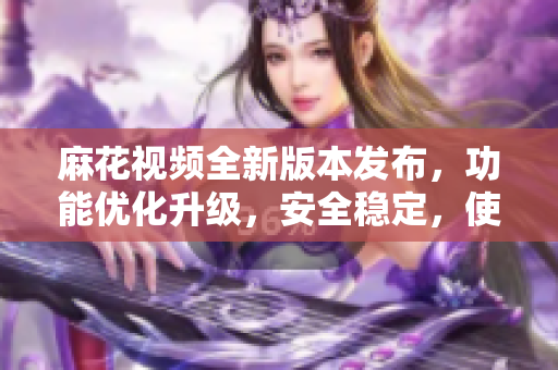 麻花视频全新版本发布，功能优化升级，安全稳定，使用更流畅