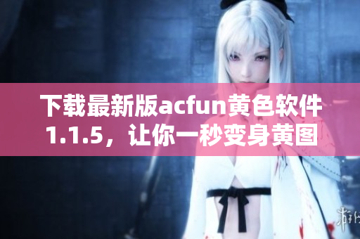 下载最新版acfun黄色软件1.1.5，让你一秒变身黄图收割机