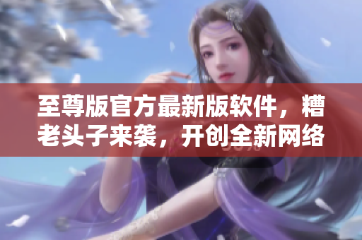 至尊版官方最新版软件，糟老头子来袭，开创全新网络游戏界面体验！