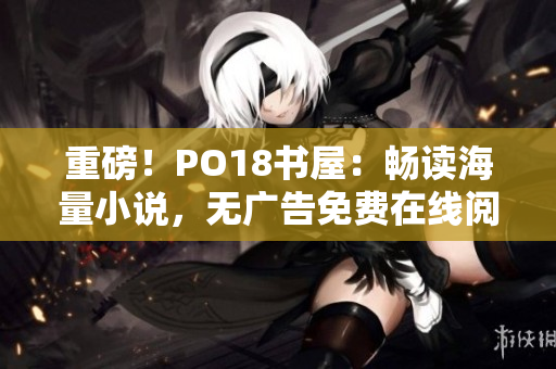 重磅！PO18书屋：畅读海量小说，无广告免费在线阅读！