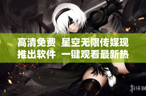 高清免费  星空无限传媒现推出软件  一键观看最新热门电视剧
