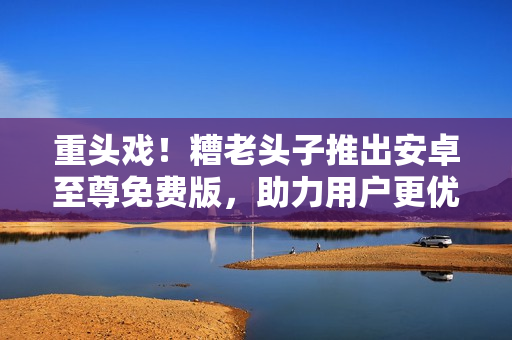 重头戏！糟老头子推出安卓至尊免费版，助力用户更优雅地玩转网络软件！