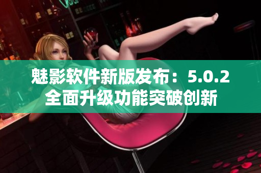 魅影软件新版发布：5.0.2全面升级功能突破创新