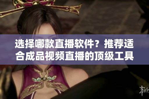 选择哪款直播软件？推荐适合成品视频直播的顶级工具