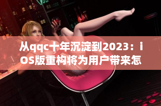 从qqc十年沉淀到2023：iOS版重构将为用户带来怎样的全新体验？