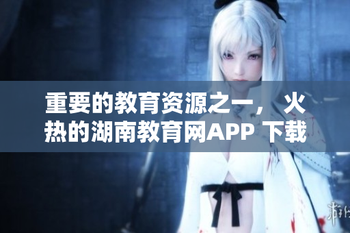 重要的教育资源之一， 火热的湖南教育网APP 下载指南