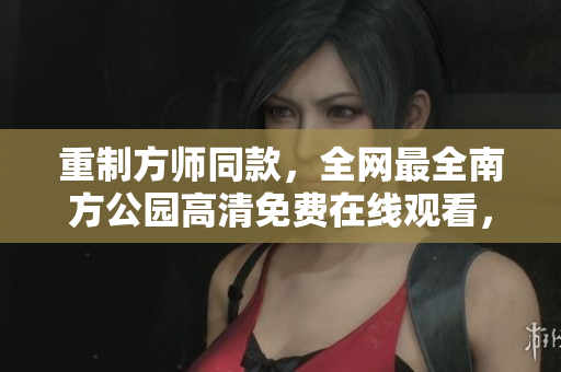 重制方师同款，全网最全南方公园高清免费在线观看，强烈推荐！