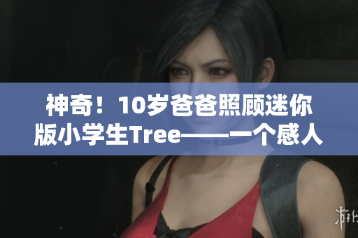 神奇！10岁爸爸照顾迷你版小学生Tree——一个感人至深的故事