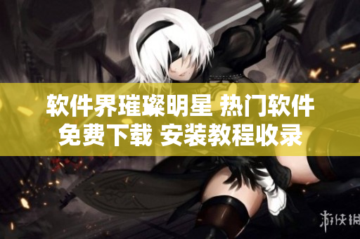 软件界璀璨明星 热门软件免费下载 安装教程收录