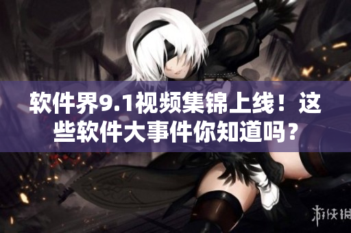 软件界9.1视频集锦上线！这些软件大事件你知道吗？