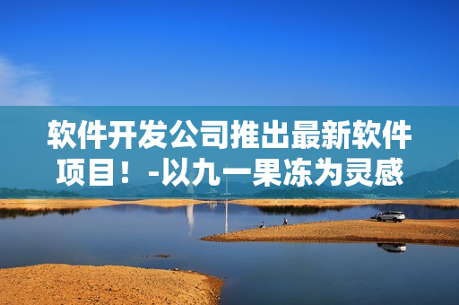 软件开发公司推出最新软件项目！-以九一果冻为灵感的软件开发历程