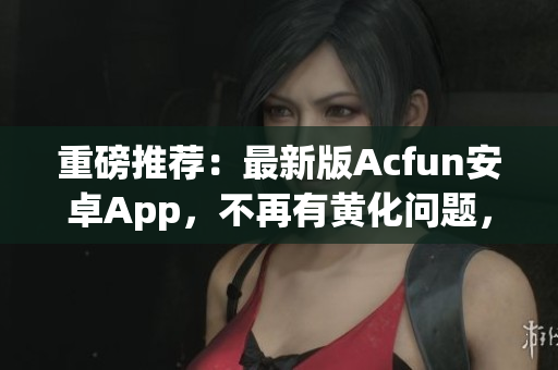 重磅推荐：最新版Acfun安卓App，不再有黄化问题，让你观看弹幕视频爽到流泪！