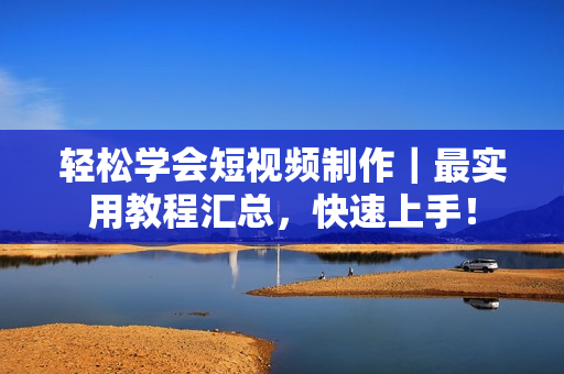 轻松学会短视频制作｜最实用教程汇总，快速上手！