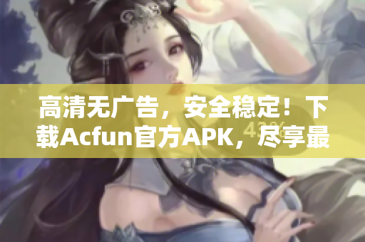 高清无广告，安全稳定！下载Acfun官方APK，尽享最新弹幕弹幕视频！