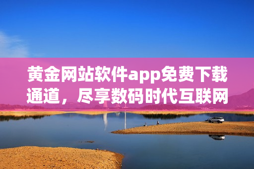 黄金网站软件app免费下载通道，尽享数码时代互联网软件新体验
