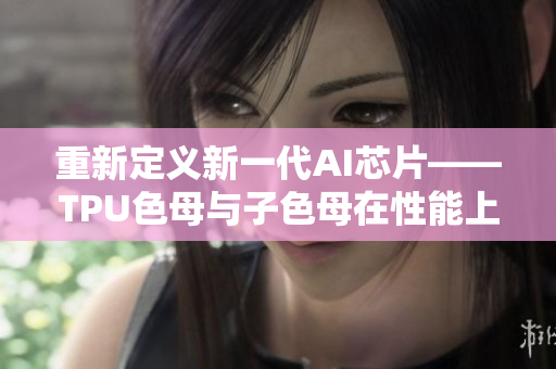 重新定义新一代AI芯片——TPU色母与子色母在性能上的碾压对比