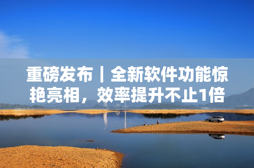 重磅发布｜全新软件功能惊艳亮相，效率提升不止1倍！