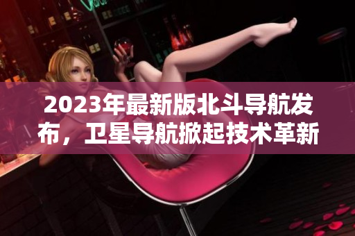 2023年最新版北斗导航发布，卫星导航掀起技术革新风暴