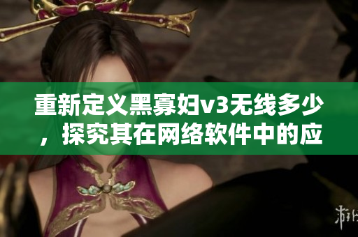 重新定义黑寡妇v3无线多少，探究其在网络软件中的应用与优势