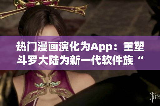 热门漫画演化为App：重塑斗罗大陆为新一代软件族“六时刻”
