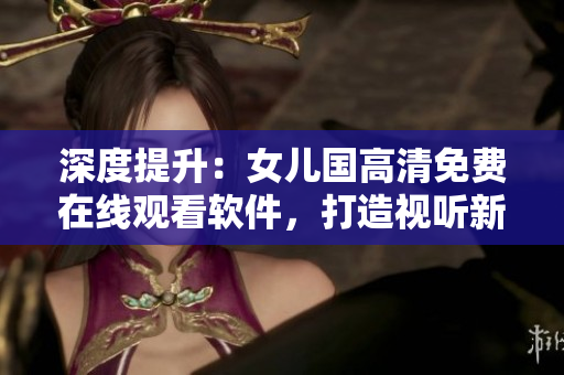 深度提升：女儿国高清免费在线观看软件，打造视听新体验！