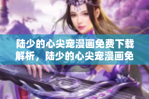 陆少的心尖宠漫画免费下载解析，陆少的心尖宠漫画免费观看地址分享