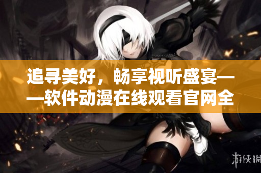追寻美好，畅享视听盛宴——软件动漫在线观看官网全新上线