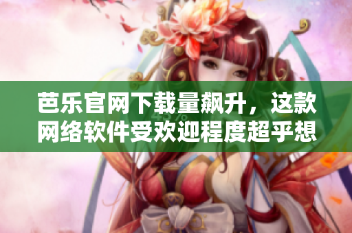 芭乐官网下载量飙升，这款网络软件受欢迎程度超乎想象！