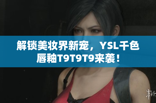 解锁美妆界新宠，YSL千色唇釉T9T9T9来袭！