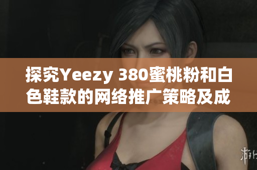 探究Yeezy 380蜜桃粉和白色鞋款的网络推广策略及成功关键