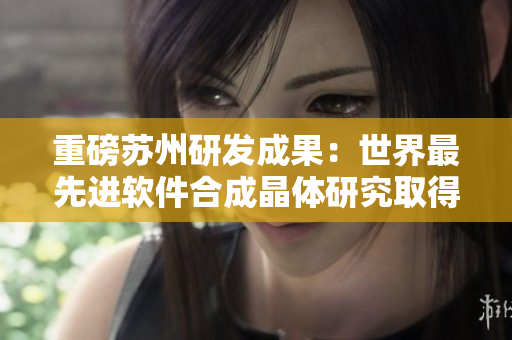 重磅苏州研发成果：世界最先进软件合成晶体研究取得重大突破