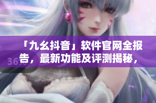 「九幺抖音」软件官网全报告，最新功能及评测揭秘，快速了解软件实用性与潜力