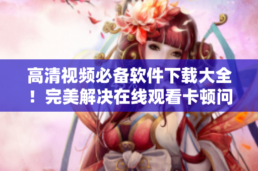 高清视频必备软件下载大全！完美解决在线观看卡顿问题！