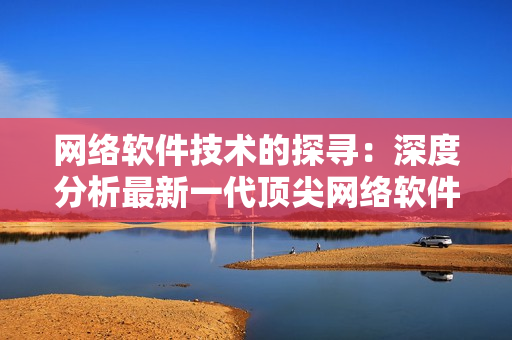 网络软件技术的探寻：深度分析最新一代顶尖网络软件