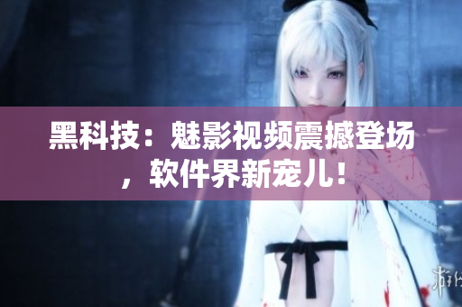 黑科技：魅影视频震撼登场，软件界新宠儿！