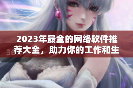 2023年最全的网络软件推荐大全，助力你的工作和生活！
