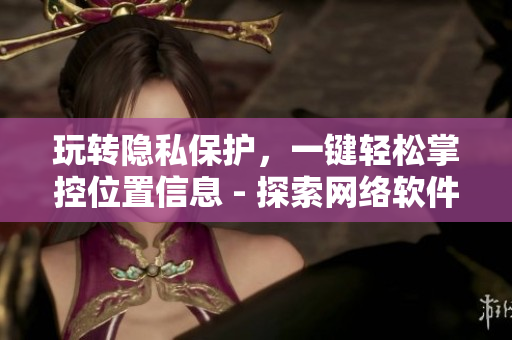 玩转隐私保护，一键轻松掌控位置信息 - 探索网络软件