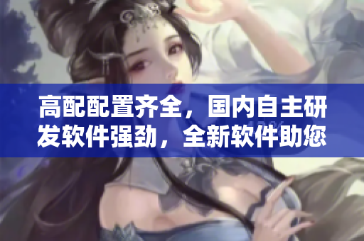 高配配置齐全，国内自主研发软件强劲，全新软件助您管理效益大增