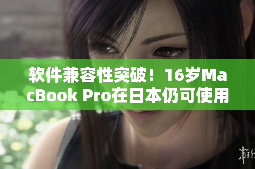 软件兼容性突破！16岁MacBook Pro在日本仍可使用最新软件