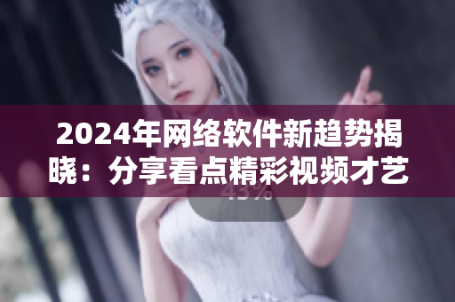 2024年网络软件新趋势揭晓：分享看点精彩视频才艺 打造互联网精彩生活