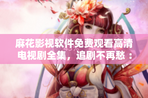 麻花影视软件免费观看高清电视剧全集，追剧不再愁 ：）