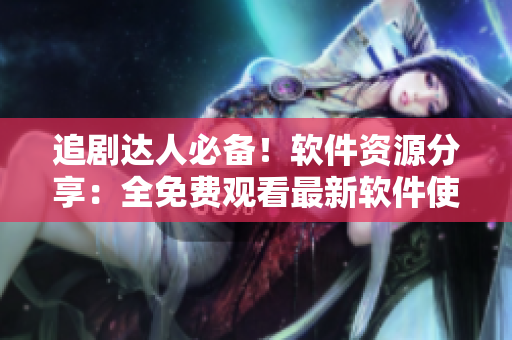 追剧达人必备！软件资源分享：全免费观看最新软件使用技巧教程合集