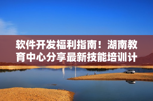 软件开发福利指南！湖南教育中心分享最新技能培训计划
