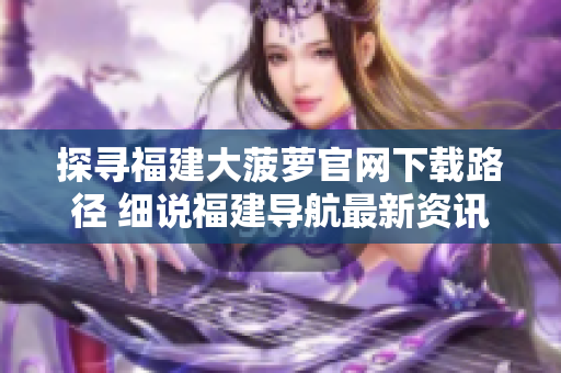 探寻福建大菠萝官网下载路径 细说福建导航最新资讯