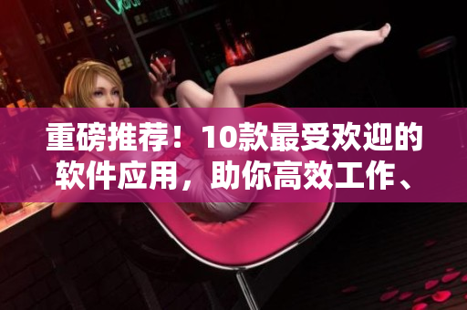 重磅推荐！10款最受欢迎的软件应用，助你高效工作、学习和娱乐！