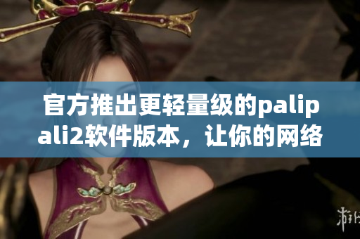 官方推出更轻量级的palipali2软件版本，让你的网络运营更加高效！