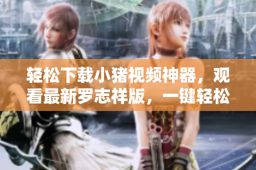 轻松下载小猪视频神器，观看最新罗志祥版，一键轻松实现。