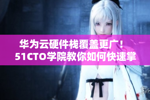 华为云硬件栈覆盖更广！ 51CTO学院教你如何快速掌握软件应用