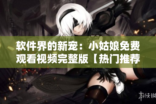 软件界的新宠：小姑娘免费观看视频完整版【热门推荐】