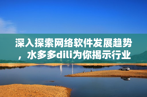深入探索网络软件发展趋势，水多多dili为你揭示行业最新动态